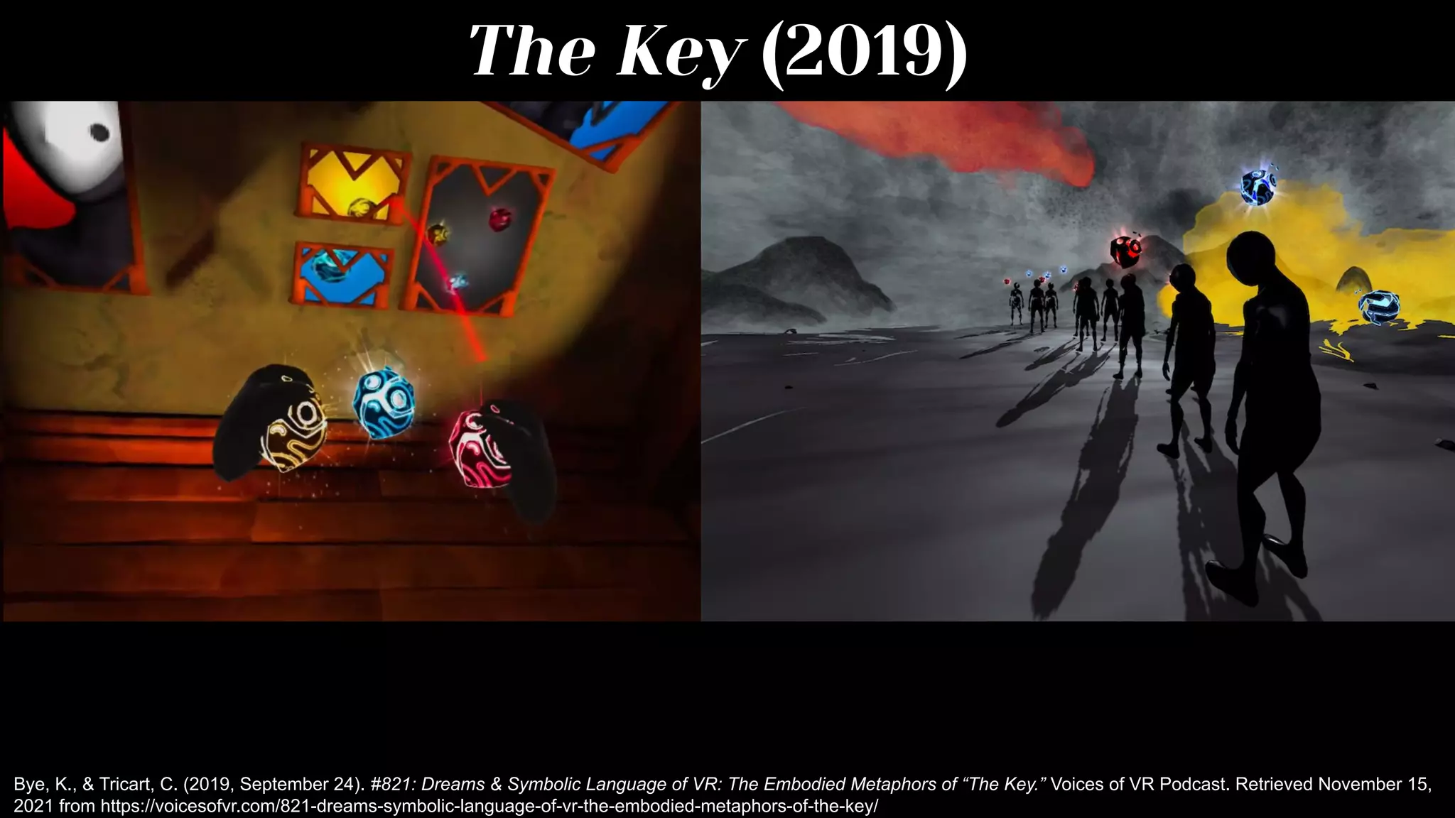 The Key (2019)
Bye, K., & Tricart, C. (2019, September 24). #821: Dreams & Symbolic Language of VR: The Embodied Metaphors of “The Key.” Voices of VR Podcast. Retrieved November 15,
2021 from https://voicesofvr.com/821-dreams-symbolic-language-of-vr-the-embodied-metaphors-of-the-key/
 