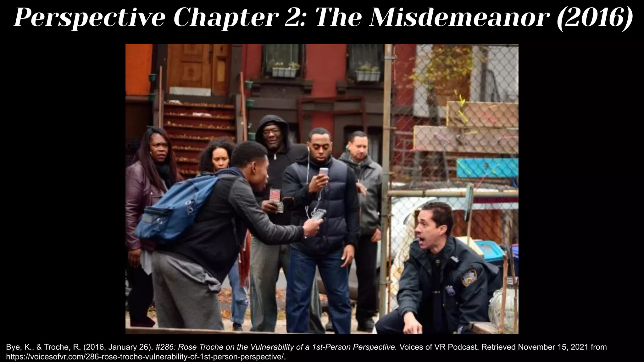 Perspective Chapter 2: The Misdemeanor (2016)
Bye, K., & Troche, R. (2016, January 26). #286: Rose Troche on the Vulnerability of a 1st-Person Perspective. Voices of VR Podcast. Retrieved November 15, 2021 from
https://voicesofvr.com/286-rose-troche-vulnerability-of-1st-person-perspective/.
 