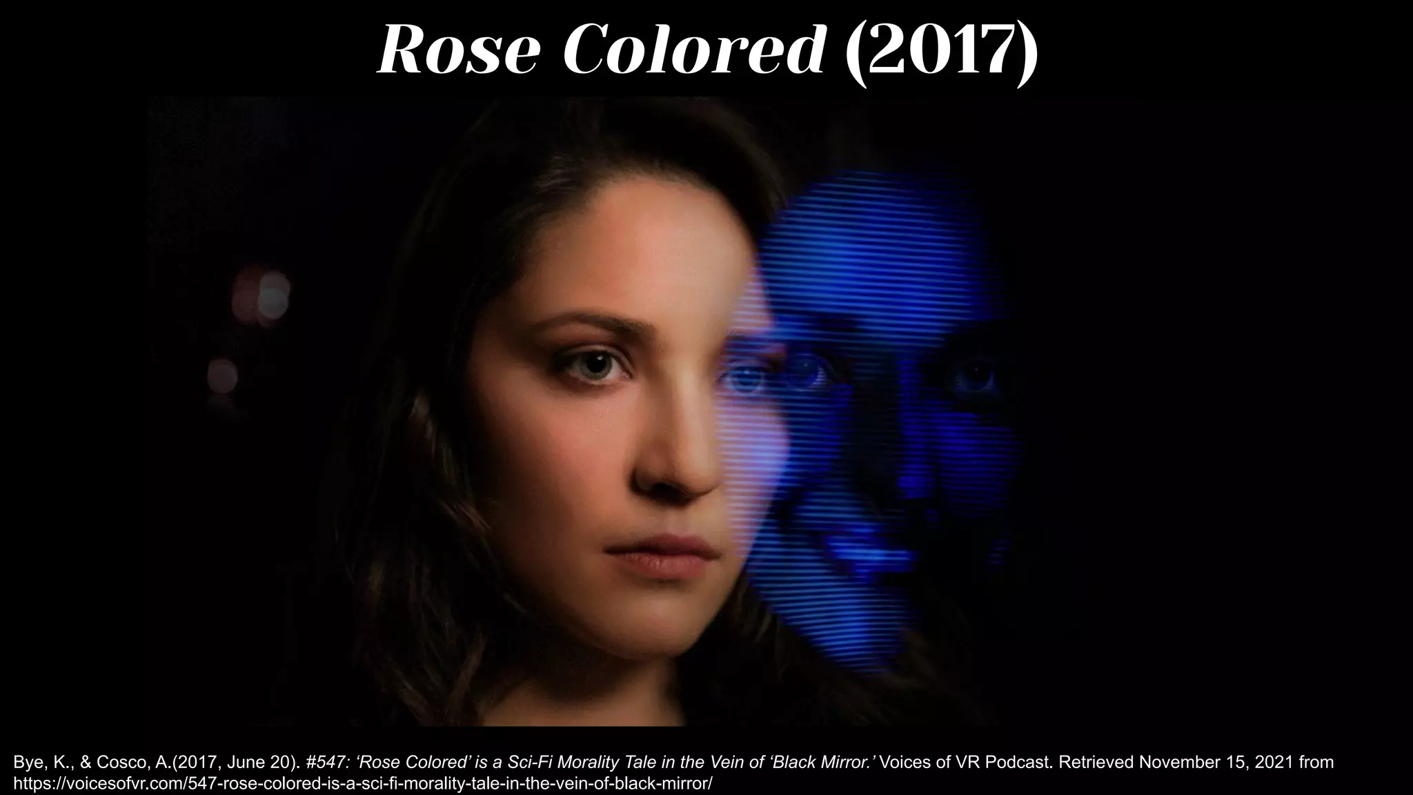 Rose Colored (2017)
Bye, K., & Cosco, A.(2017, June 20). #547: ‘Rose Colored’ is a Sci-Fi Morality Tale in the Vein of ‘Black Mirror.’ Voices of VR Podcast. Retrieved November 15, 2021 from
https://voicesofvr.com/547-rose-colored-is-a-sci-fi-morality-tale-in-the-vein-of-black-mirror/
 