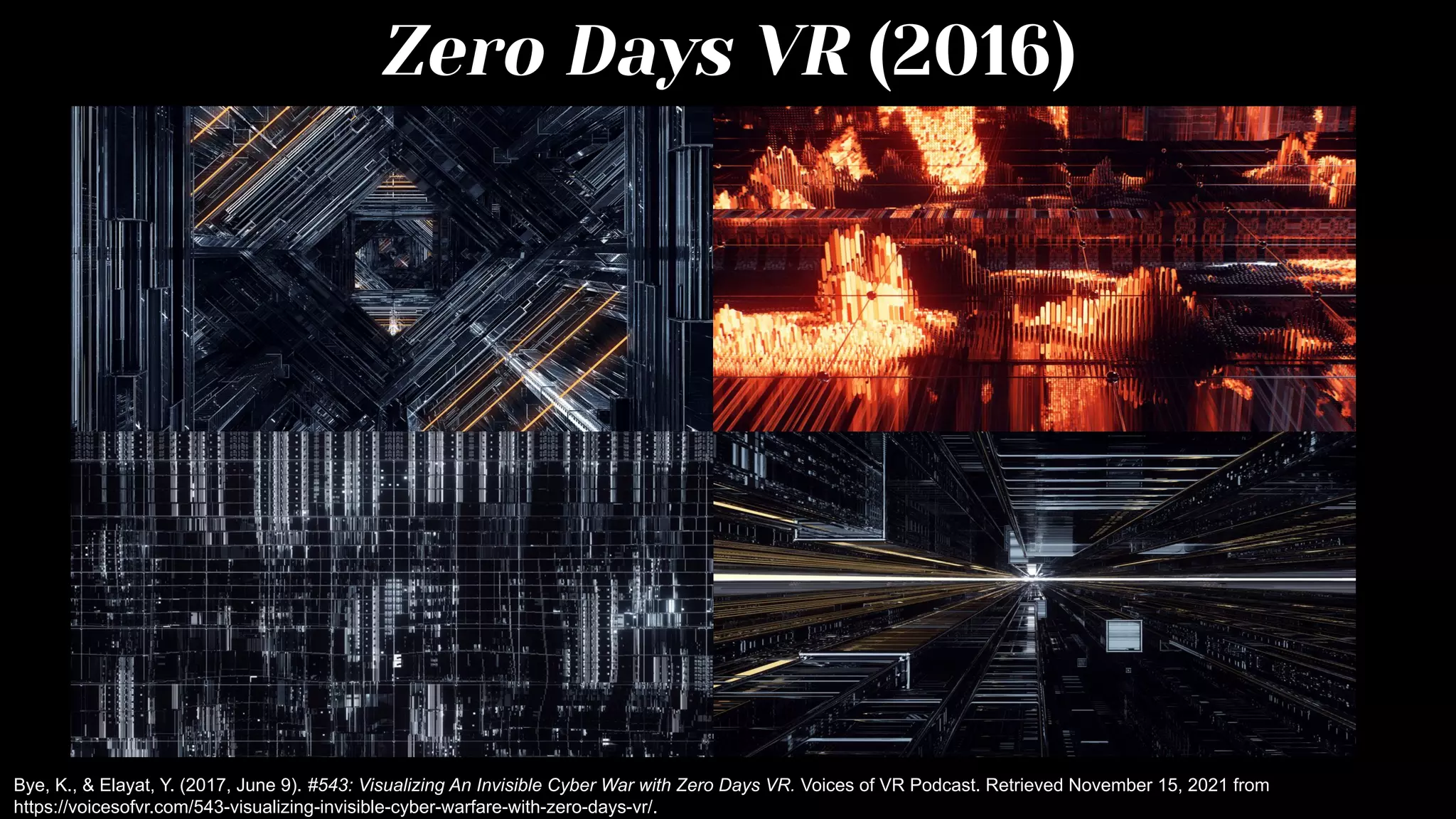 Zero Days VR (2016)
Bye, K., & Elayat, Y. (2017, June 9). #543: Visualizing An Invisible Cyber War with Zero Days VR. Voices of VR Podcast. Retrieved November 15, 2021 from
https://voicesofvr.com/543-visualizing-invisible-cyber-warfare-with-zero-days-vr/.
 