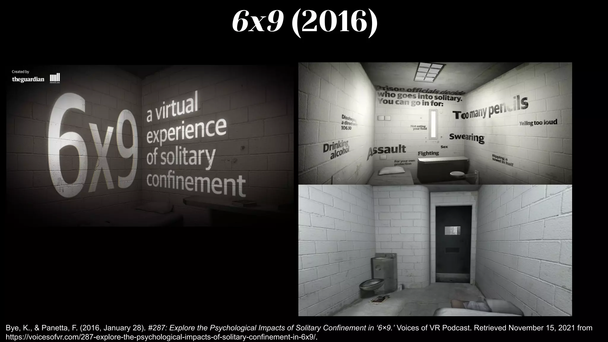 6x9 (2016)
Bye, K., & Panetta, F. (2016, January 28). #287: Explore the Psychological Impacts of Solitary Confinement in ‘6×9.’ Voices of VR Podcast. Retrieved November 15, 2021 from
https://voicesofvr.com/287-explore-the-psychological-impacts-of-solitary-confinement-in-6x9/.
 