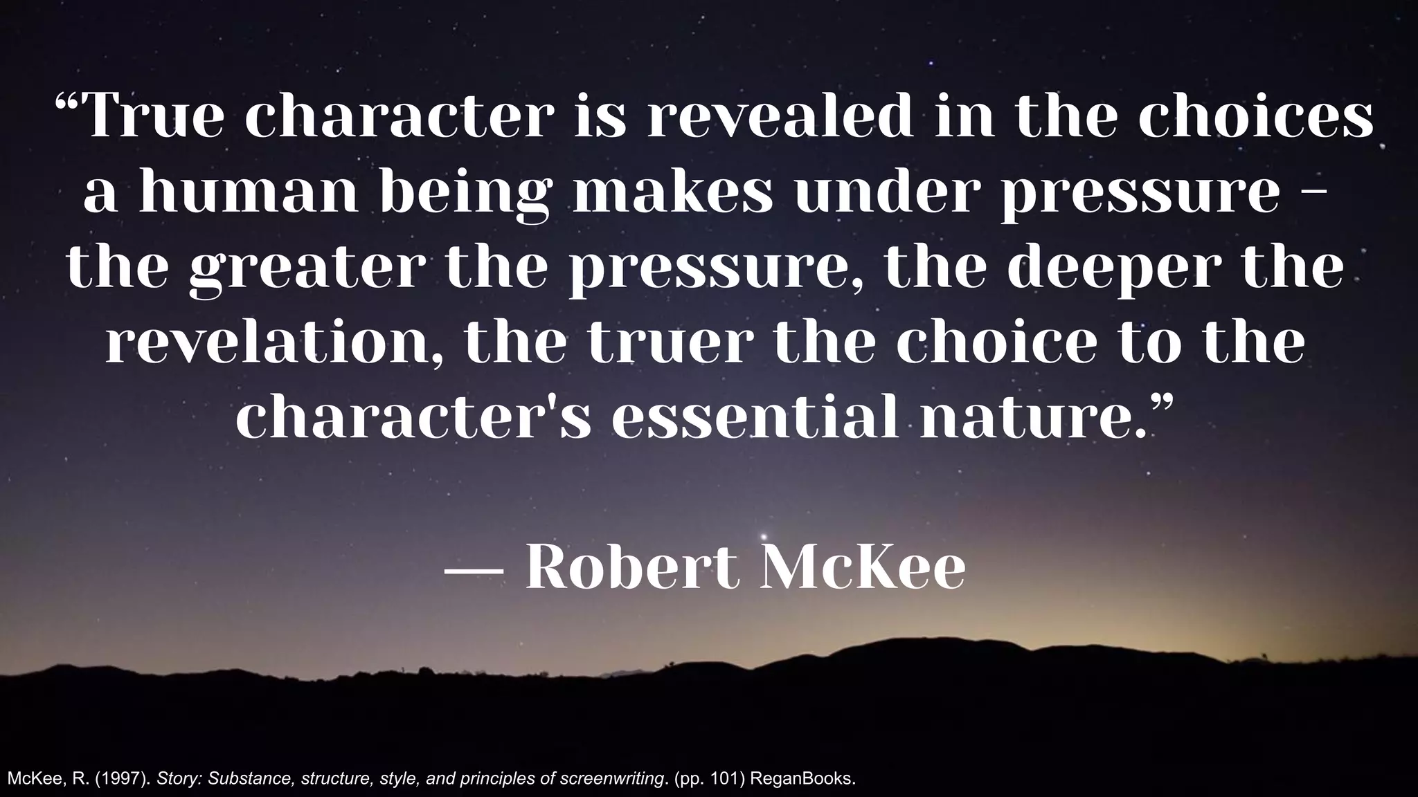 “True character is revealed in the choices
a human being makes under pressure -
the greater the pressure, the deeper the
revelation, the truer the choice to the
character's essential nature.”
― Robert McKee
McKee, R. (1997). Story: Substance, structure, style, and principles of screenwriting. (pp. 101) ReganBooks.
 