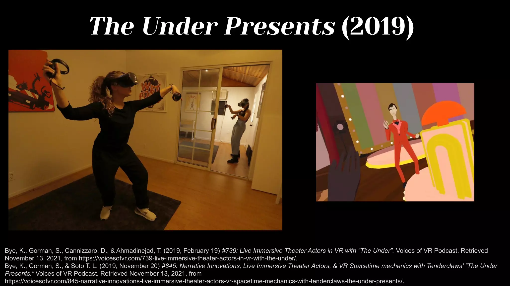 The Under Presents (2019)
Bye, K., Gorman, S., Cannizzaro, D., & Ahmadinejad, T. (2019, February 19) #739: Live Immersive Theater Actors in VR with “The Under”. Voices of VR Podcast. Retrieved
November 13, 2021, from https://voicesofvr.com/739-live-immersive-theater-actors-in-vr-with-the-under/.
Bye, K., Gorman, S., & Soto T. L. (2019, November 20) #845: Narrative Innovations, Live Immersive Theater Actors, & VR Spacetime mechanics with Tenderclaws’ “The Under
Presents.” Voices of VR Podcast. Retrieved November 13, 2021, from
https://voicesofvr.com/845-narrative-innovations-live-immersive-theater-actors-vr-spacetime-mechanics-with-tenderclaws-the-under-presents/.
 