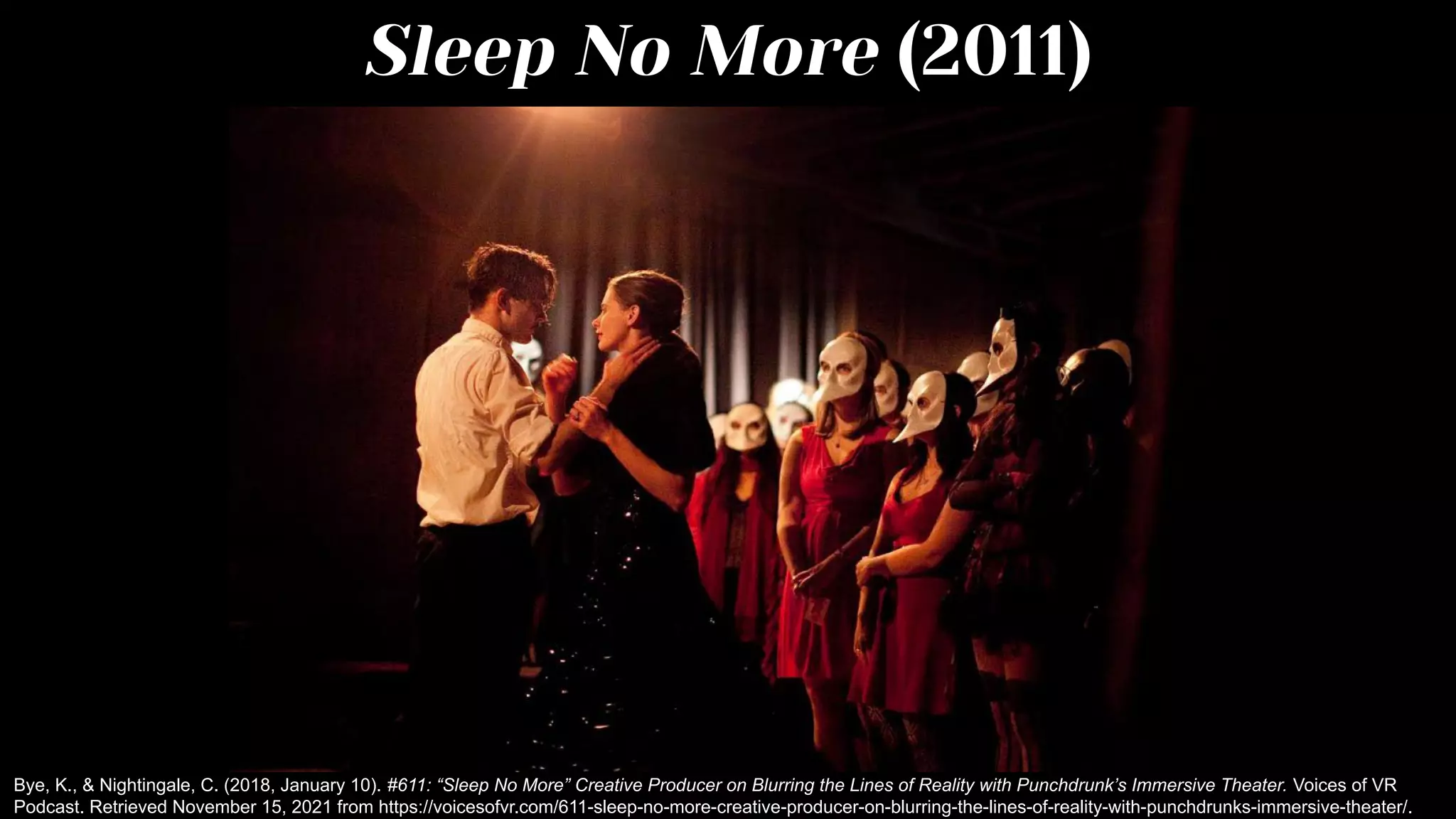 Sleep No More (2011)
Bye, K., & Nightingale, C. (2018, January 10). #611: “Sleep No More” Creative Producer on Blurring the Lines of Reality with Punchdrunk’s Immersive Theater. Voices of VR
Podcast. Retrieved November 15, 2021 from https://voicesofvr.com/611-sleep-no-more-creative-producer-on-blurring-the-lines-of-reality-with-punchdrunks-immersive-theater/.
 