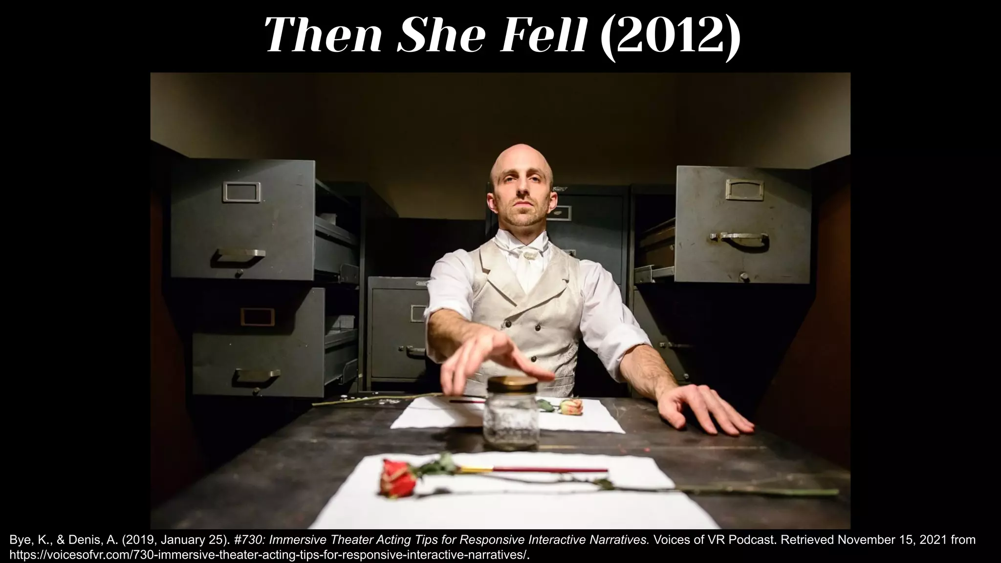 Then She Fell (2012)
Bye, K., & Denis, A. (2019, January 25). #730: Immersive Theater Acting Tips for Responsive Interactive Narratives. Voices of VR Podcast. Retrieved November 15, 2021 from
https://voicesofvr.com/730-immersive-theater-acting-tips-for-responsive-interactive-narratives/.
 