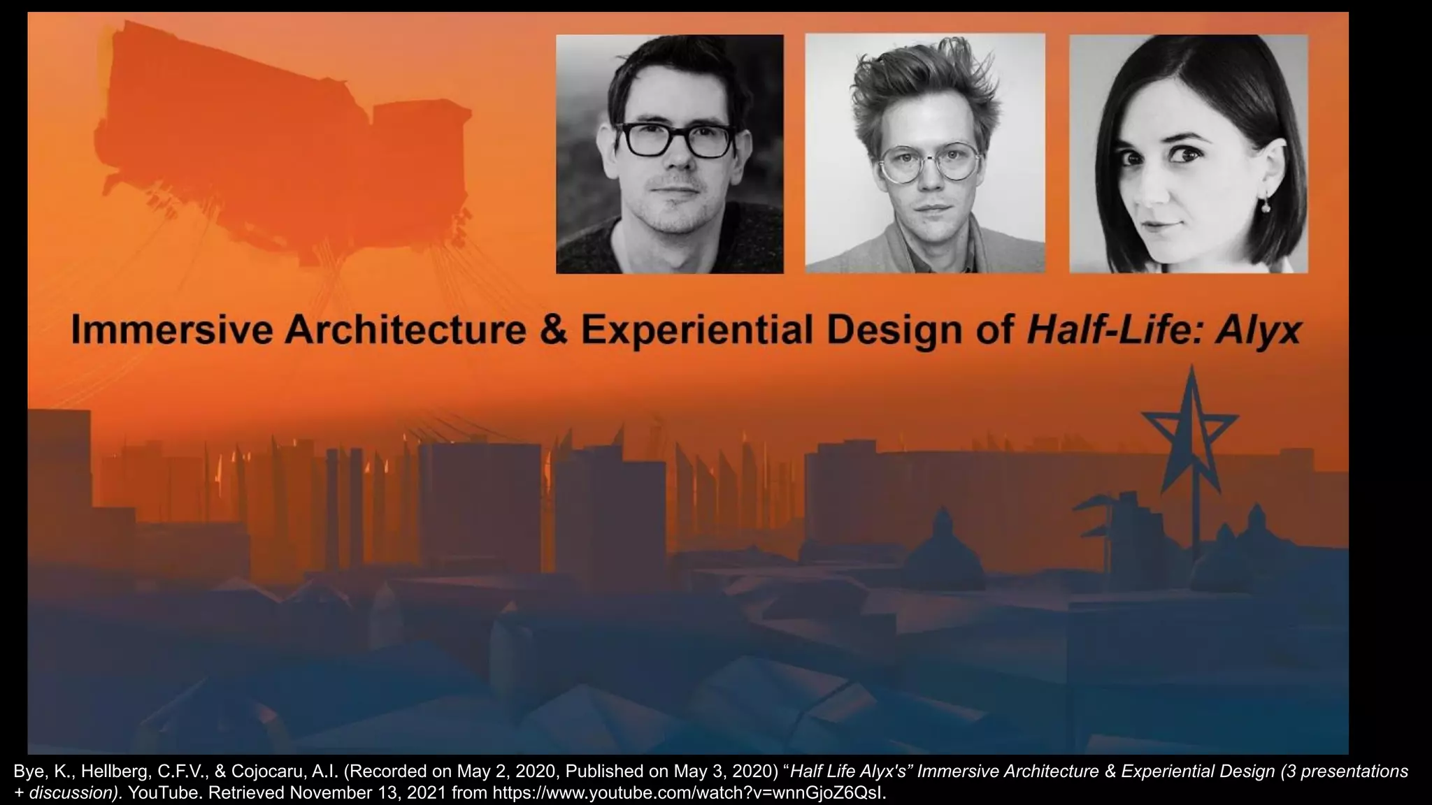 Bye, K., Hellberg, C.F.V., & Cojocaru, A.I. (Recorded on May 2, 2020, Published on May 3, 2020) “Half Life Alyx's” Immersive Architecture & Experiential Design (3 presentations
+ discussion). YouTube. Retrieved November 13, 2021 from https://www.youtube.com/watch?v=wnnGjoZ6QsI.
 