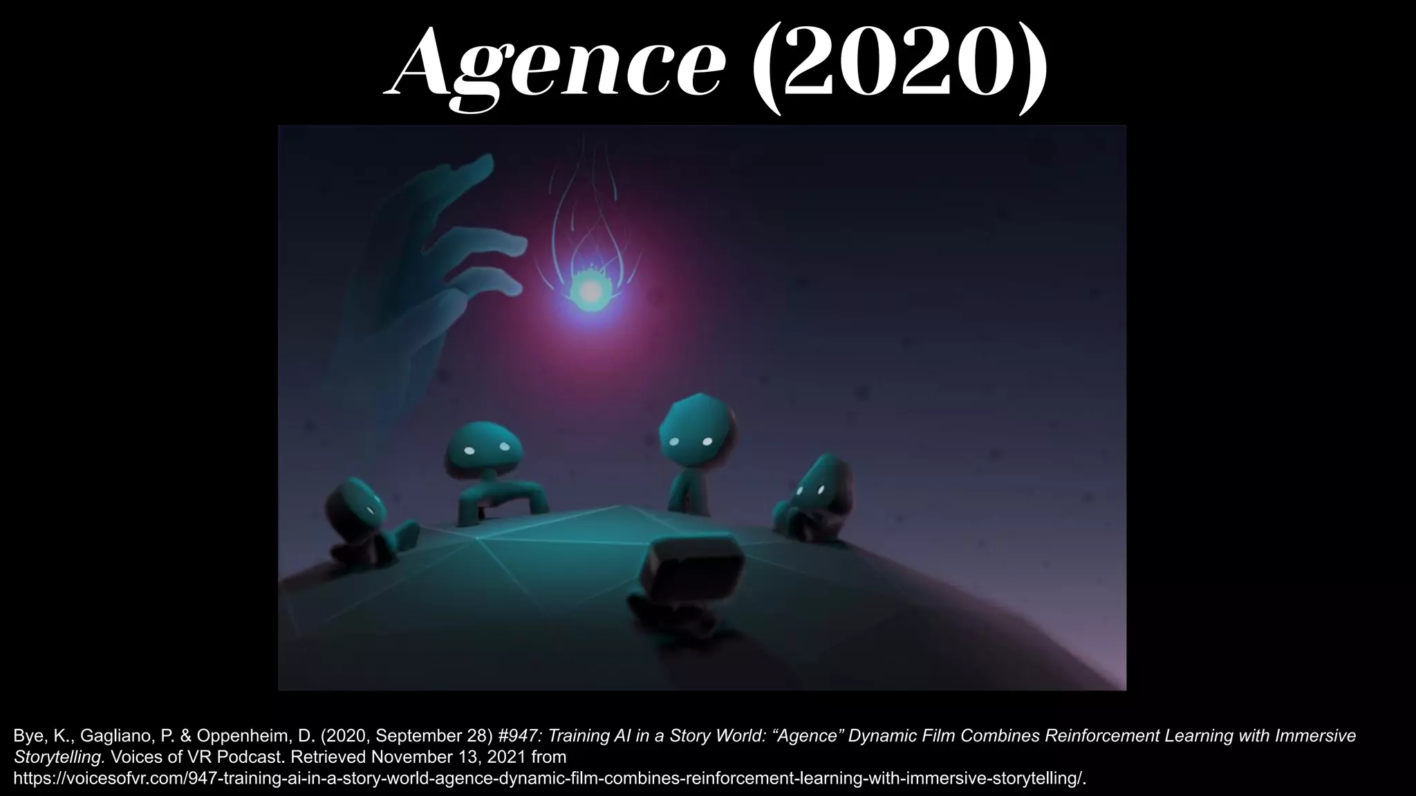 Agence (2020)
Bye, K., Gagliano, P. & Oppenheim, D. (2020, September 28) #947: Training AI in a Story World: “Agence” Dynamic Film Combines Reinforcement Learning with Immersive
Storytelling. Voices of VR Podcast. Retrieved November 13, 2021 from
https://voicesofvr.com/947-training-ai-in-a-story-world-agence-dynamic-film-combines-reinforcement-learning-with-immersive-storytelling/.
 