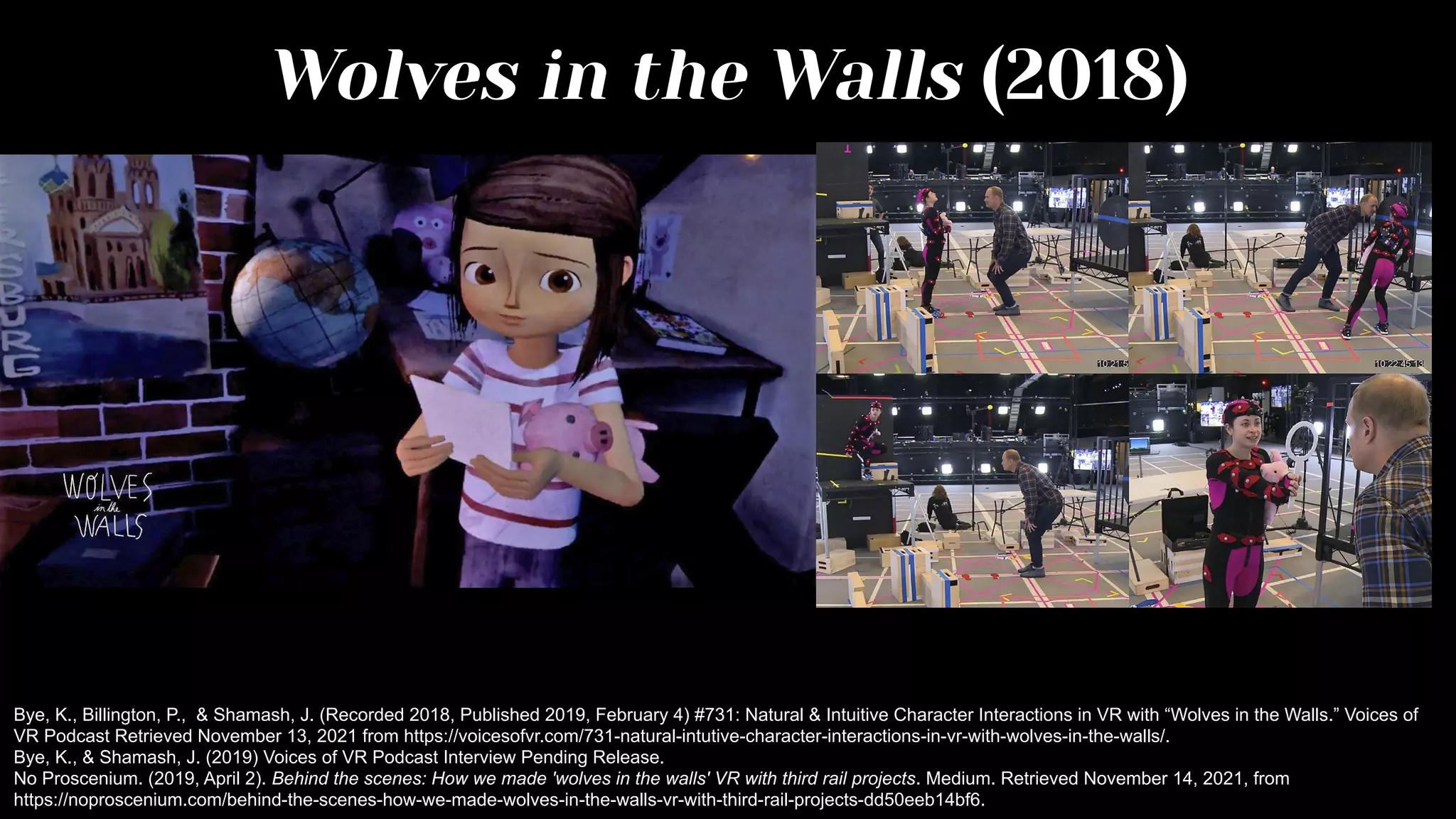 Wolves in the Walls (2018)
Bye, K., Billington, P., & Shamash, J. (Recorded 2018, Published 2019, February 4) #731: Natural & Intuitive Character Interactions in VR with “Wolves in the Walls.” Voices of
VR Podcast Retrieved November 13, 2021 from https://voicesofvr.com/731-natural-intutive-character-interactions-in-vr-with-wolves-in-the-walls/.
Bye, K., & Shamash, J. (2019) Voices of VR Podcast Interview Pending Release.
No Proscenium. (2019, April 2). Behind the scenes: How we made 'wolves in the walls' VR with third rail projects. Medium. Retrieved November 14, 2021, from
https://noproscenium.com/behind-the-scenes-how-we-made-wolves-in-the-walls-vr-with-third-rail-projects-dd50eeb14bf6.
 