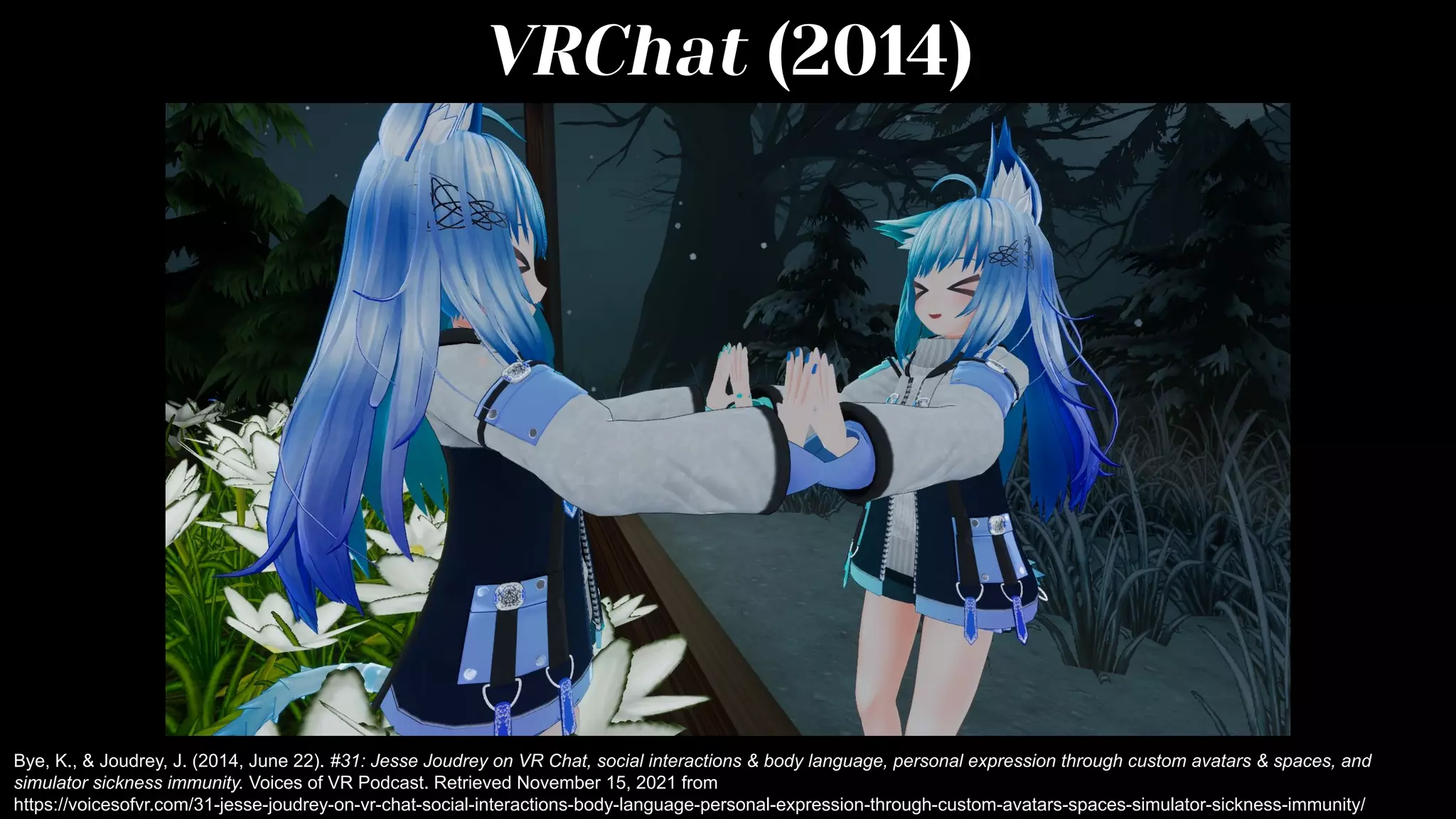 VRChat (2014)
Bye, K., & Joudrey, J. (2014, June 22). #31: Jesse Joudrey on VR Chat, social interactions & body language, personal expression through custom avatars & spaces, and
simulator sickness immunity. Voices of VR Podcast. Retrieved November 15, 2021 from
https://voicesofvr.com/31-jesse-joudrey-on-vr-chat-social-interactions-body-language-personal-expression-through-custom-avatars-spaces-simulator-sickness-immunity/
 