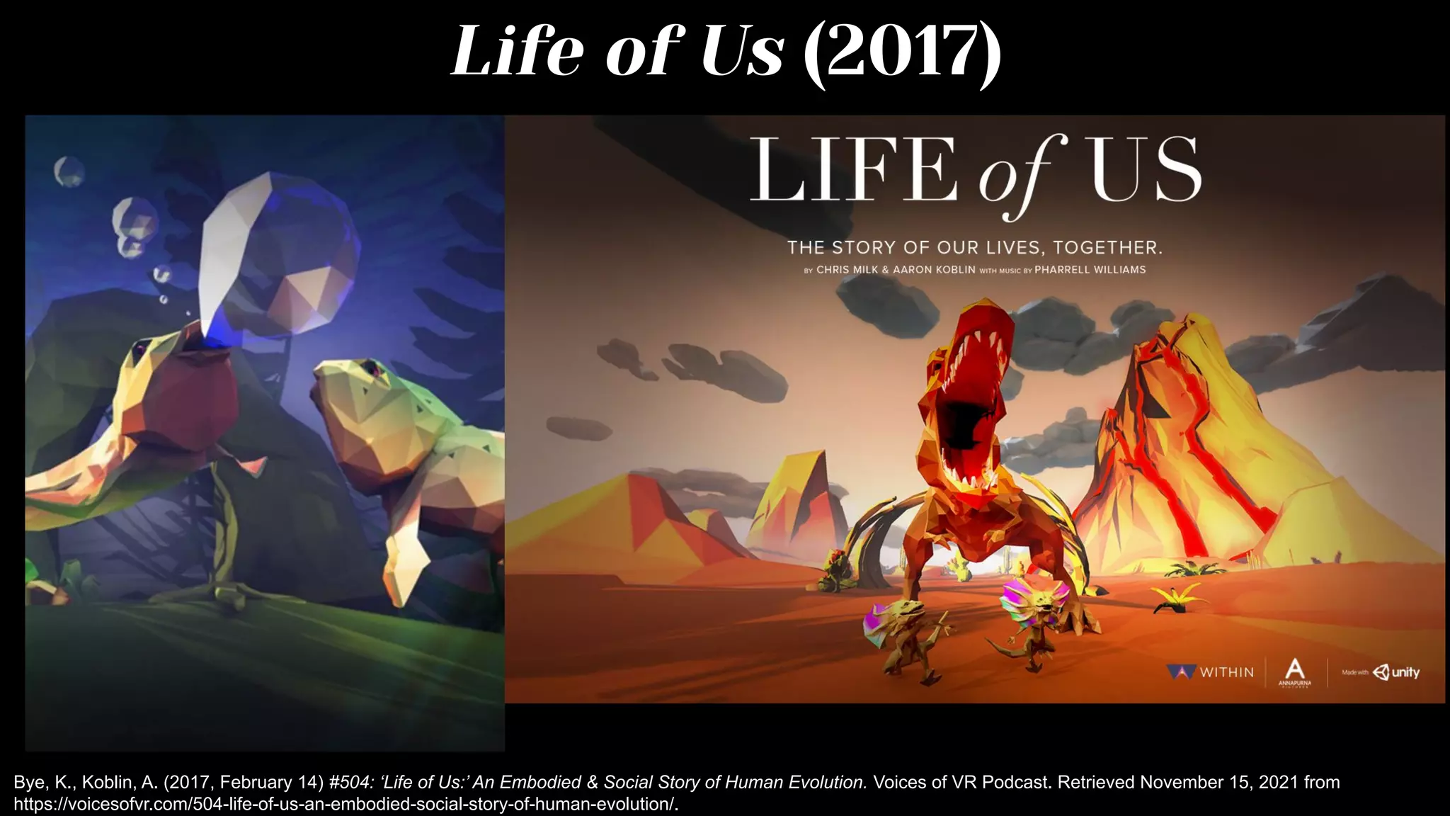 Life of Us (2017)
Bye, K., Koblin, A. (2017, February 14) #504: ‘Life of Us:’ An Embodied & Social Story of Human Evolution. Voices of VR Podcast. Retrieved November 15, 2021 from
https://voicesofvr.com/504-life-of-us-an-embodied-social-story-of-human-evolution/.
 