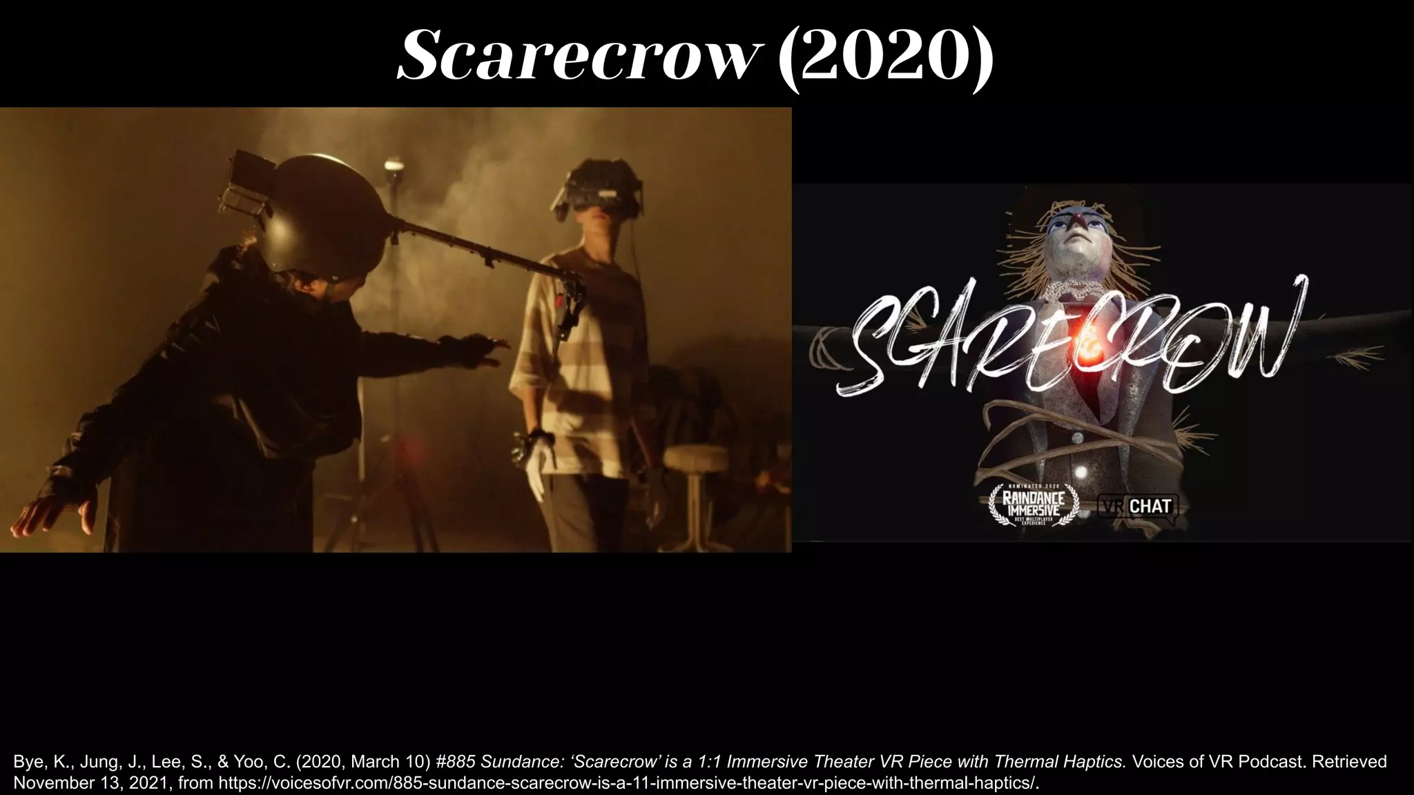 Scarecrow (2020)
Bye, K., Jung, J., Lee, S., & Yoo, C. (2020, March 10) #885 Sundance: ‘Scarecrow’ is a 1:1 Immersive Theater VR Piece with Thermal Haptics. Voices of VR Podcast. Retrieved
November 13, 2021, from https://voicesofvr.com/885-sundance-scarecrow-is-a-11-immersive-theater-vr-piece-with-thermal-haptics/.
 