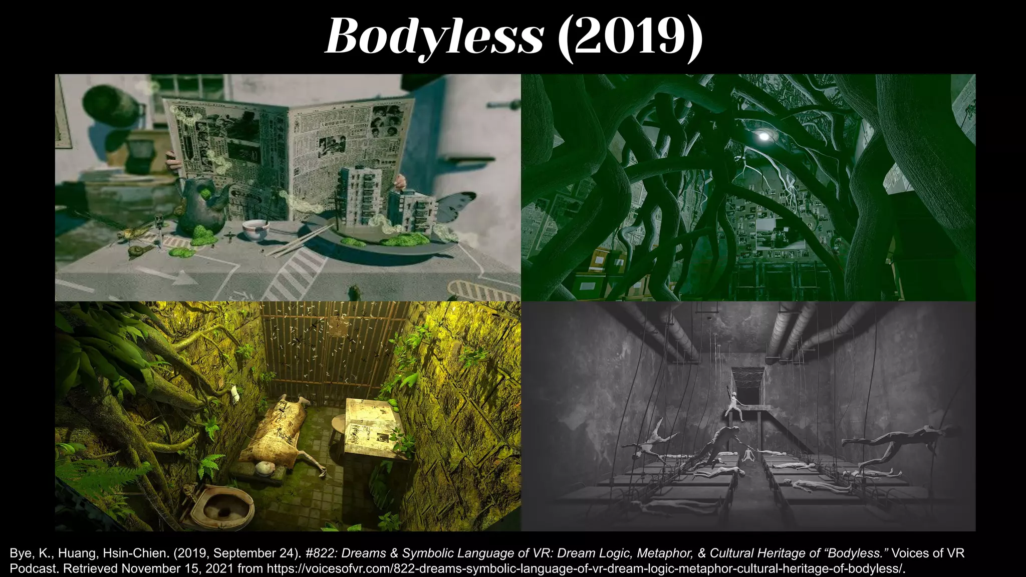 Bodyless (2019)
Bye, K., Huang, Hsin-Chien. (2019, September 24). #822: Dreams & Symbolic Language of VR: Dream Logic, Metaphor, & Cultural Heritage of “Bodyless.” Voices of VR
Podcast. Retrieved November 15, 2021 from https://voicesofvr.com/822-dreams-symbolic-language-of-vr-dream-logic-metaphor-cultural-heritage-of-bodyless/.
 