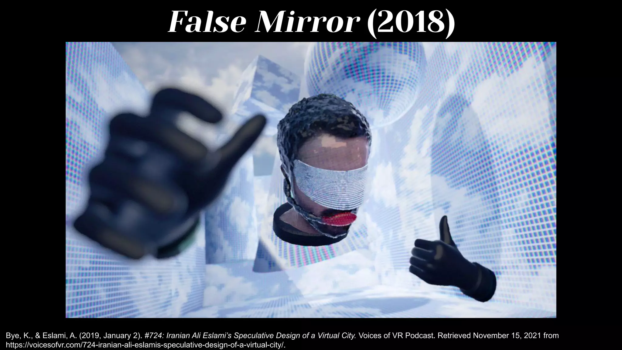 False Mirror (2018)
Bye, K., & Eslami, A. (2019, January 2). #724: Iranian Ali Eslami’s Speculative Design of a Virtual City. Voices of VR Podcast. Retrieved November 15, 2021 from
https://voicesofvr.com/724-iranian-ali-eslamis-speculative-design-of-a-virtual-city/.
 