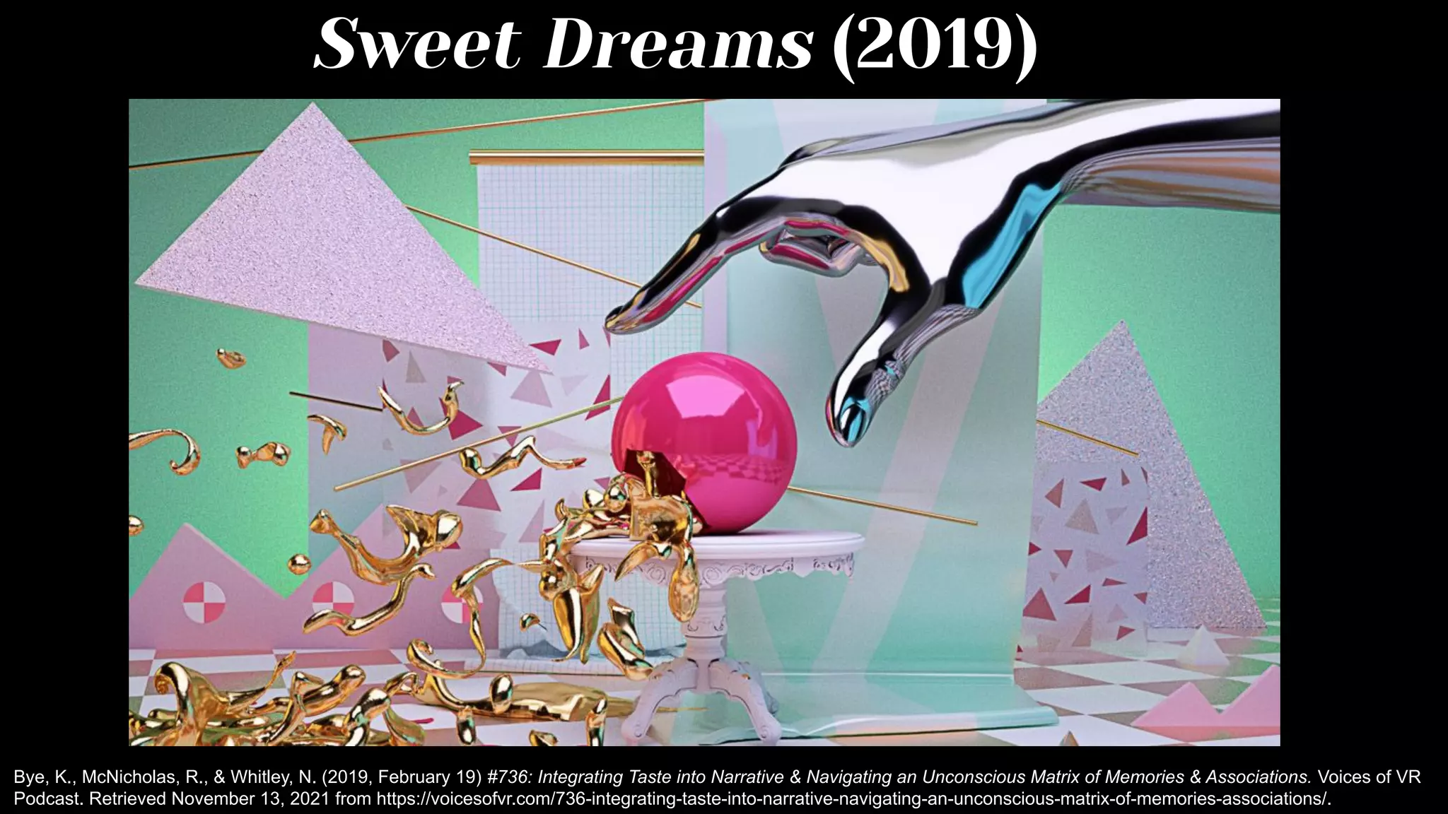 Sweet Dreams (2019)
Bye, K., McNicholas, R., & Whitley, N. (2019, February 19) #736: Integrating Taste into Narrative & Navigating an Unconscious Matrix of Memories & Associations. Voices of VR
Podcast. Retrieved November 13, 2021 from https://voicesofvr.com/736-integrating-taste-into-narrative-navigating-an-unconscious-matrix-of-memories-associations/.
 