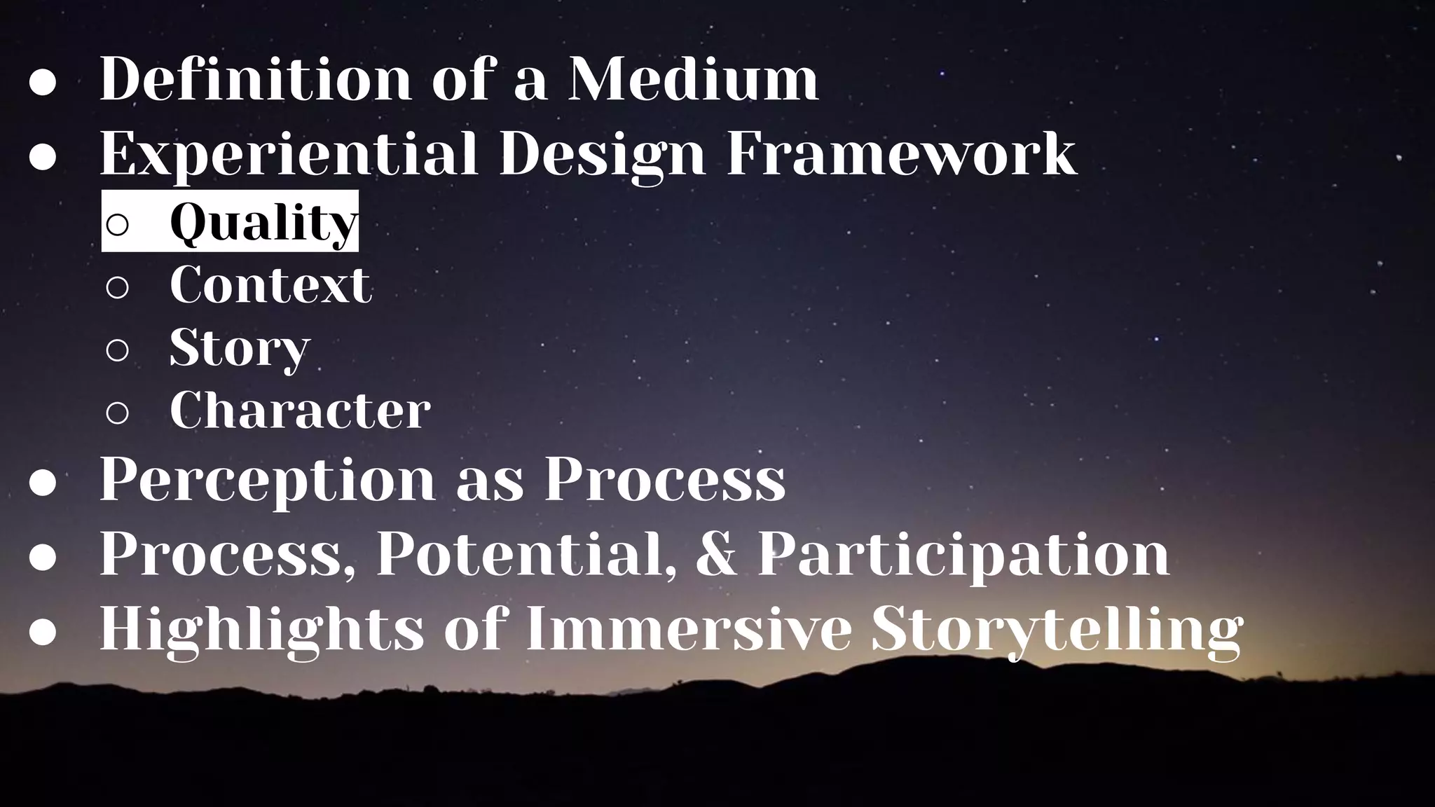 ● Definition of a Medium
● Experiential Design Framework
○ Quality
○ Context
○ Story
○ Character
● Perception as Process
● Process, Potential, & Participation
● Highlights of Immersive Storytelling
 