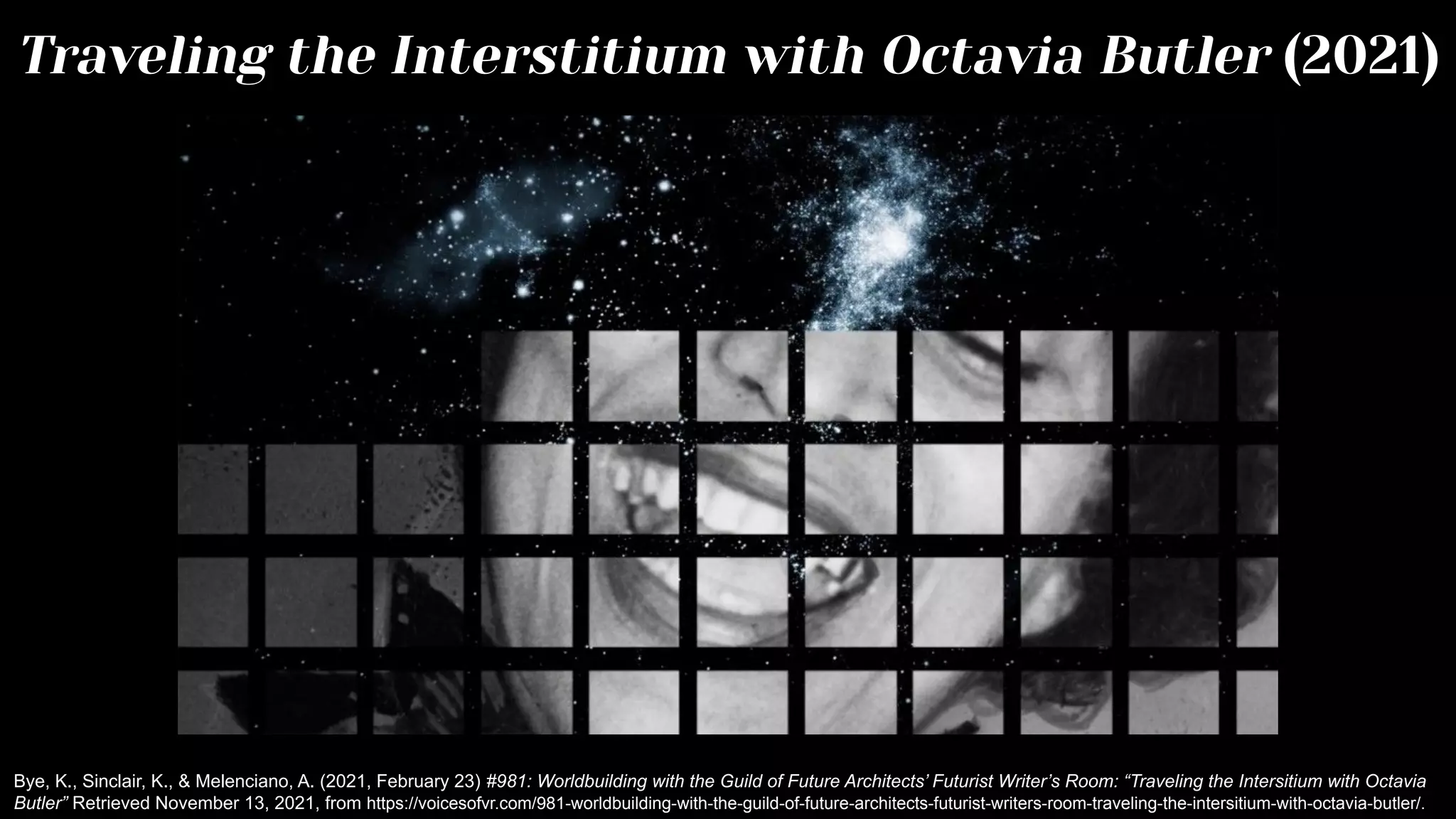 Traveling the Interstitium with Octavia Butler (2021)
Bye, K., Sinclair, K., & Melenciano, A. (2021, February 23) #981: Worldbuilding with the Guild of Future Architects’ Futurist Writer’s Room: “Traveling the Intersitium with Octavia
Butler” Retrieved November 13, 2021, from https://voicesofvr.com/981-worldbuilding-with-the-guild-of-future-architects-futurist-writers-room-traveling-the-intersitium-with-octavia-butler/.
 