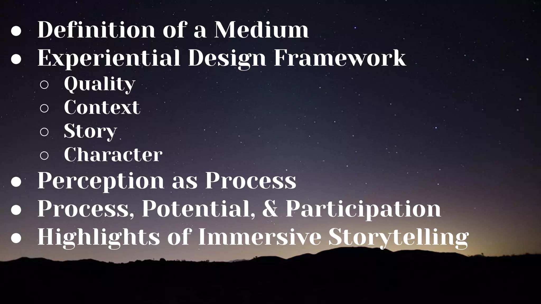 ● Definition of a Medium
● Experiential Design Framework
○ Quality
○ Context
○ Story
○ Character
● Perception as Process
● Process, Potential, & Participation
● Highlights of Immersive Storytelling
 
