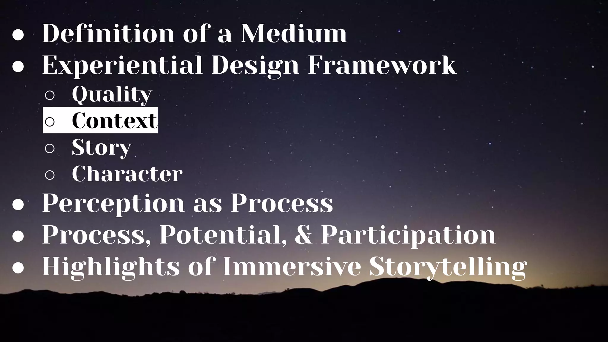 ● Definition of a Medium
● Experiential Design Framework
○ Quality
○ Context
○ Story
○ Character
● Perception as Process
● Process, Potential, & Participation
● Highlights of Immersive Storytelling
 