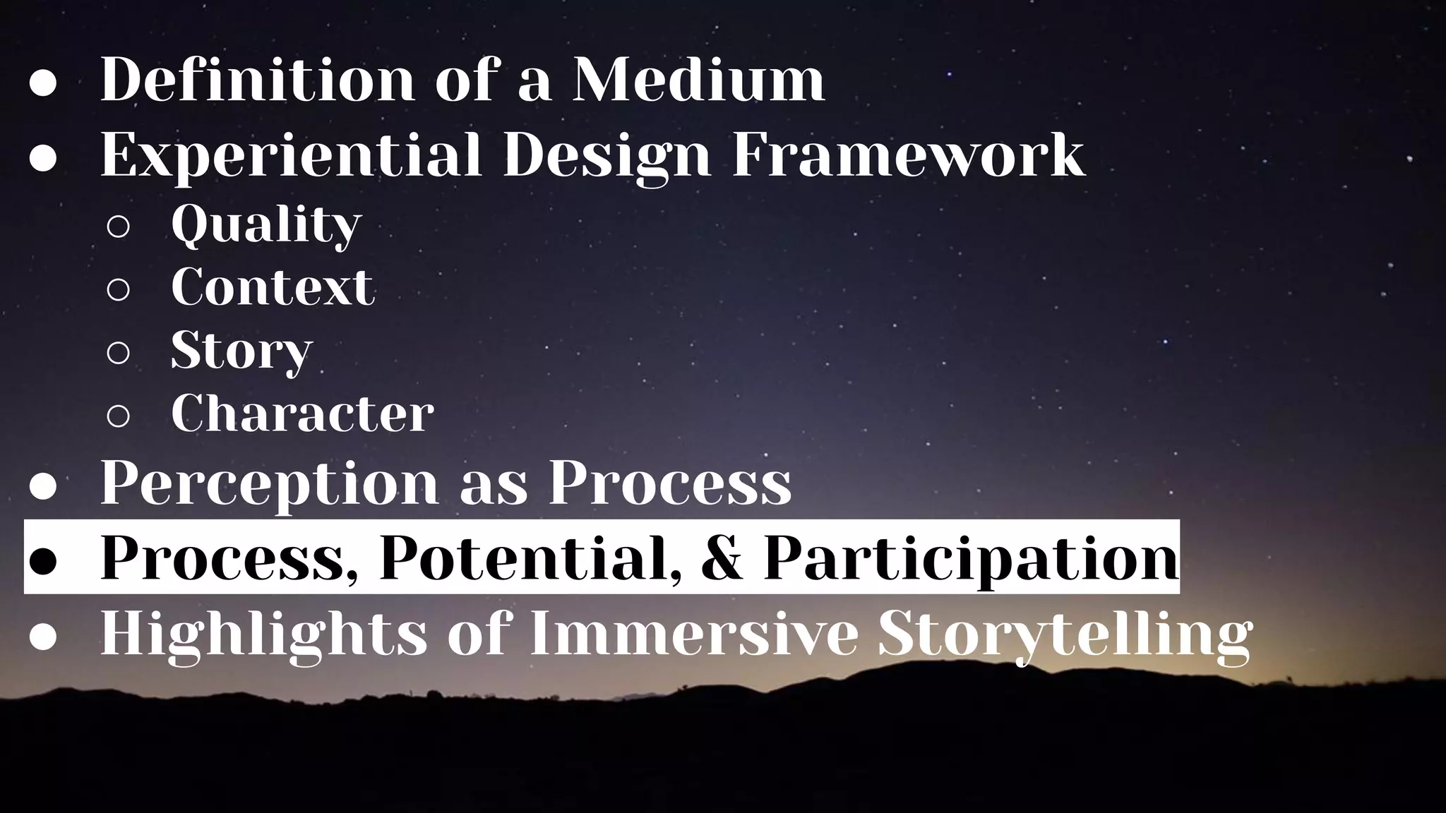 ● Definition of a Medium
● Experiential Design Framework
○ Quality
○ Context
○ Story
○ Character
● Perception as Process
● Process, Potential, & Participation
● Highlights of Immersive Storytelling
 