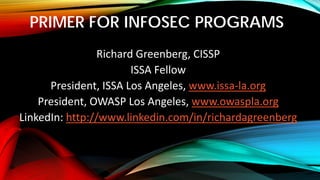 PRIMER FOR INFOSEC PROGRAMS
Richard Greenberg, CISSP
ISSA Fellow
President, ISSA Los Angeles, www.issa-la.org
President, OWASP Los Angeles, www.owaspla.org
LinkedIn: http://www.linkedin.com/in/richardagreenberg
 