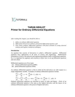 TARUN GEHLOT
Primer for Ordinary Differential Equations


After reading this chapter, you should be able to:

   1. define an ordinary differential equation,
   2. differentiate between an ordinary and partial differential equation, and
   3. solve linear ordinary differential equations with fixed constants by using classical
      solution and Laplace transform techniques.

Introduction
An equation that consists of derivatives is called a differential equation. Differential
equations have applications in all areas of science and engineering. Mathematical
formulation of most of the physical and engineering problems leads to differential equations.
So, it is important for engineers and scientists to know how to set up differential equations
and solve them.

Differential equations are of two types
 (A) ordinary differential equations (ODE)
 (B) partial differential equations (PDE)

An ordinary differential equation is that in which all the derivatives are with respect to a
single independent variable. Examples of ordinary differential equations include
         d2y     dy            dy
            2
               2       y 0,        (0) 2, y (0) 4 ,
         dx      dx            dx
         d3y     d2y     dy              d2y            dy
            3
               3 2 5           y sin x,      2
                                               (0) 12 ,     (0) 2 , y (0) 4
         dx      dx      dx              dx             dx
Ordinary differential equations are classified in terms of order and degree. Order of an
ordinary differential equation is the same as the highest derivative and the degree of an
ordinary differential equation is the power of highest derivative.
 
