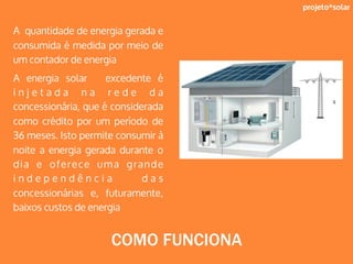 projeto*solar
A quantidade de energia gerada e
consumida é medida por meio de
um contador de energia
A energia solar excedente é
i n j e t a d a n a r e d e d a
concessionária, que é considerada
como crédito por um período de
36 meses. Isto permite consumir à
noite a energia gerada durante o
dia e oferece uma grande
i n d e p e n d ê n c i a d a s
concessionárias e, futuramente,
baixos custos de energia
COMO FUNCIONA
 