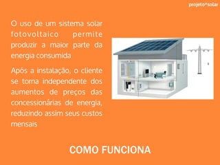 projeto*solar
O uso de um sistema solar
fotovoltaico permite
produzir a maior parte da
energia consumida
Após a instalação, o cliente
se torna independente dos
aumentos de preços das
concessionárias de energia,
reduzindo assim seus custos
mensais
COMO FUNCIONA
 