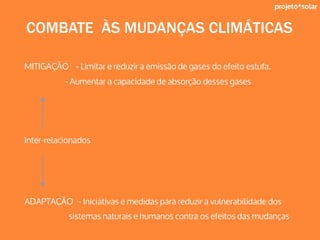 projeto*solar
COMBATE ÀS MUDANÇAS CLIMÁTICAS
MITIGAÇÃO - Limitar e reduzir a emissão de gases do efeito estufa.
- Aumentar a capacidade de absorção desses gases
Inter-relacionados
ADAPTAÇÃO - Iniciativas e medidas para reduzir a vulnerabilidade dos
sistemas naturais e humanos contra os efeitos das mudanças
 