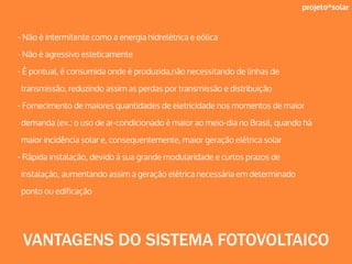 projeto*solar
- Não é intermitente como a energia hidrelétrica e eólica
- Não é agressivo esteticamente
- É pontual, é consumida onde é produzida,não necessitando de linhas de
transmissão, reduzindo assim as perdas por transmissão e distribuição
- Fornecimento de maiores quantidades de eletricidade nos momentos de maior
demanda (ex.: o uso de ar-condicionado é maior ao meio-dia no Brasil, quando há
maior incidência solar e, consequentemente, maior geração elétrica solar
- Rápida instalação, devido à sua grande modularidade e curtos prazos de
instalação, aumentando assim a geração elétrica necessária em determinado
ponto ou edificação
VANTAGENS DO SISTEMA FOTOVOLTAICO
 