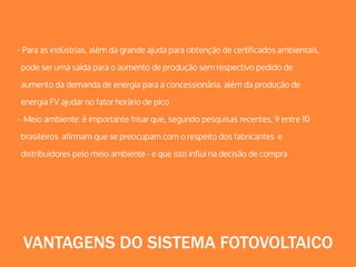 - Para as indústrias, além da grande ajuda para obtenção de certificados ambientais,
pode ser uma saída para o aumento de produção sem respectivo pedido de
aumento da demanda de energia para a concessionária, além da produção de
energia FV ajudar no fator horário de pico
- Meio ambiente: é importante frisar que, segundo pesquisas recentes, 9 entre 10
brasileiros afirmam que se preocupam com o respeito dos fabricantes e
distribuidores pelo meio ambiente - e que isto influi na decisão de compra
VANTAGENS DO SISTEMA FOTOVOLTAICO
 