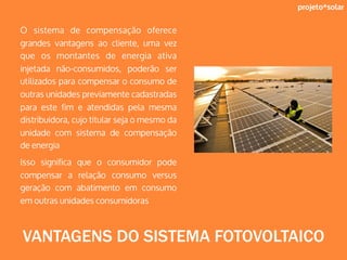 projeto*solar
O sistema de compensação oferece
grandes vantagens ao cliente, uma vez
que os montantes de energia ativa
injetada não-consumidos, poderão ser
utilizados para compensar o consumo de
outras unidades previamente cadastradas
para este fim e atendidas pela mesma
distribuidora, cujo titular seja o mesmo da
unidade com sistema de compensação
de energia
Isso significa que o consumidor pode
compensar a relação consumo versus
geração com abatimento em consumo
em outras unidades consumidoras
VANTAGENS DO SISTEMA FOTOVOLTAICO
 