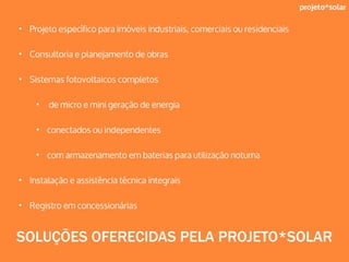 projeto*solar
• Projeto específico para imóveis industriais, comerciais ou residenciais
• Consultoria e planejamento de obras
• Sistemas fotovoltaicos completos
• de micro e mini geração de energia
• conectados ou independentes
• com armazenamento em baterias para utilização noturna
• Instalação e assistência técnica integrais
• Registro em concessionárias
SOLUÇÕES OFERECIDAS PELA PROJETO*SOLAR
 