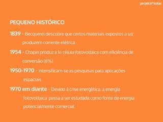 projeto*solar
PEQUENO HISTÓRICO
1839 - Becquerel descobre que certos materiais expostos a luz
produzem corrente elétrica
1954 - Chapin produz a 1º célula fotovoltaica com eficiência de
conversão (6%)
1950-1970 - intensificam-se as pesquisas para aplicações
espaciais
1970 em diante - Devido à crise energética, a energia
fotovoltaica passa a ser estudada como fonte de energia
potencialmente comercial
 