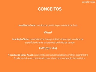 projeto*solar
CONCEITOS
Irradiância Solar: medida de potência por unidade de área
W/m²
Irradiação Solar: quantidade de energia solar incidente por unidade de
superfície durante um período definido de tempo
kWh/(m² dia)
A Irradiação Solar Anual característica de uma localidade constitui o parâmetro
fundamental a ser considerado para situar uma instalação fotovoltaica.
 
