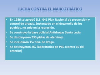• En 1986 se aprobó D.S.-041 Plan Nacional de prevención y
control de drogas. Sustentado en el desarrollo de los
pueblos, no solo en la represión.
• Se construyo la base policial Antidrogas Santa Lucia
• Se destruyeron 230 pistas de aterrizaje.
• Se incautaron 157 ton. de droga.
• Se destruyeron 267 laboratorios de PBC (contra 10 del
anterior)
 