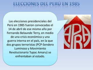 Las elecciones presidenciales del
Perú en 1985 fueron convocadas el
14 de abril de ese mismo año por
Fernando Belaunde Terry, en medio
de una crisis económica y una
guerra interna en el país, en la que
dos grupos terroristas (PCP-Sendero
Luminoso y Movimiento
Revolucionario Tupac Amaru) se
enfrentaban al estado.
 