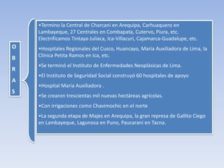 O
B
R
A
S
•Termino la Central de Charcani en Arequipa, Carhuaquero en
Lambayeque, 27 Centrales en Combapata, Cutervo, Piura, etc.
Electrificamos Tintaya-Juliaca, Ica-Villacuri, Cajamarca-Guadalupe, etc.
•Hospitales Regionales del Cusco, Huancayo, María Auxiliadora de Lima, la
Clínica Petita Ramos en Ica, etc.
•Se terminó el Instituto de Enfermedades Neoplásicas de Lima.
•El Instituto de Seguridad Social construyó 60 hospitales de apoyo
•Hospital Maria Auxiliadora .
•Se crearon trescientas mil nuevas hectáreas agrícolas.
•Con irrigaciones como Chavimochic en el norte
•La segunda etapa de Majes en Arequipa, la gran represa de Gallito Ciego
en Lambayeque, Lagunosa en Puno, Paucarani en Tacna.
 