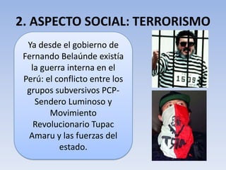 2. ASPECTO SOCIAL: TERRORISMO
Ya desde el gobierno de
Fernando Belaúnde existía
la guerra interna en el
Perú: el conflicto entre los
grupos subversivos PCP-
Sendero Luminoso y
Movimiento
Revolucionario Tupac
Amaru y las fuerzas del
estado.
 