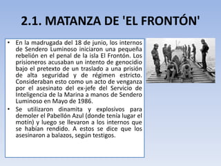 2.1. MATANZA DE 'EL FRONTÓN'
• En la madrugada del 18 de junio, los internos
de Sendero Luminoso iniciaron una pequeña
rebelión en el penal de la isla El Frontón. Los
prisioneros acusaban un intento de genocidio
bajo el pretexto de un traslado a una prisión
de alta seguridad y de régimen estricto.
Consideraban esto como un acto de venganza
por el asesinato del ex-jefe del Servicio de
Inteligencia de la Marina a manos de Sendero
Luminoso en Mayo de 1986.
• Se utilizaron dinamita y explosivos para
demoler el Pabellón Azul (donde tenía lugar el
motín) y luego se llevaron a los internos que
se habían rendido. A estos se dice que los
asesinaron a balazos, según testigos.
 