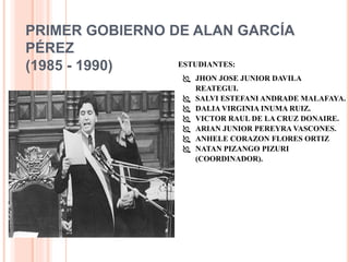 PRIMER GOBIERNO DE ALAN GARCÍA
PÉREZ
(1985 - 1990) ESTUDIANTES:
 JHON JOSE JUNIOR DAVILA
REATEGUI.
 SALVI ESTEFANI ANDRADE MALAFAYA.
 DALIA VIRGINIA INUMA RUIZ.
 VICTOR RAUL DE LA CRUZ DONAIRE.
 ARIAN JUNIOR PEREYRA VASCONES.
 ANHELE CORAZON FLORES ORTIZ
 NATAN PIZANGO PIZURI
(COORDINADOR).
 