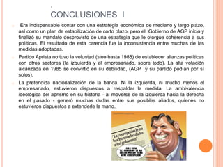 .
CONCLUSIONES I
o Era indispensable contar con una estrategia económica de mediano y largo plazo,
así como un plan de estabilización de corto plazo, pero el Gobierno de AGP inició y
finalizó su mandato desprovisto de una estrategia que le otorgue coherencia a sus
políticas. El resultado de esta carencia fue la inconsistencia entre muchas de las
medidas adoptadas.
o Partido Aprista no tuvo la voluntad (sino hasta 1988) de establecer alianzas políticas
con otros sectores (la izquierda y el empresariado, sobre todo). La alta votación
alcanzada en 1985 se convirtió en su debilidad, (AGP y su partido podían por sí
solos).
o La pretendida nacionalización de la banca. Ni la izquierda, ni mucho menos el
empresariado, estuvieron dispuestos a respaldar la medida. La ambivalencia
ideológica del aprismo en su historia - al moverse de la izquierda hacia la derecha
en el pasado - generó muchas dudas entre sus posibles aliados, quienes no
estuvieron dispuestos a extenderle la mano.
 