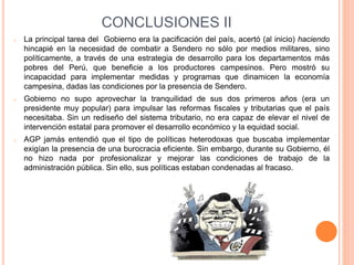 CONCLUSIONES II
o La principal tarea del Gobierno era la pacificación del país, acertó (al inicio) haciendo
hincapié en la necesidad de combatir a Sendero no sólo por medios militares, sino
políticamente, a través de una estrategia de desarrollo para los departamentos más
pobres del Perú, que beneficie a los productores campesinos. Pero mostró su
incapacidad para implementar medidas y programas que dinamicen la economía
campesina, dadas las condiciones por la presencia de Sendero.
o Gobierno no supo aprovechar la tranquilidad de sus dos primeros años (era un
presidente muy popular) para impulsar las reformas fiscales y tributarias que el país
necesitaba. Sin un rediseño del sistema tributario, no era capaz de elevar el nivel de
intervención estatal para promover el desarrollo económico y la equidad social.
o AGP jamás entendió que el tipo de políticas heterodoxas que buscaba implementar
exigían la presencia de una burocracia eficiente. Sin embargo, durante su Gobierno, él
no hizo nada por profesionalizar y mejorar las condiciones de trabajo de la
administración pública. Sin ello, sus políticas estaban condenadas al fracaso.
 