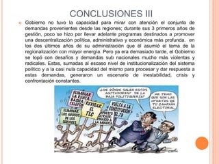 CONCLUSIONES III
 Gobierno no tuvo la capacidad para mirar con atención el conjunto de
demandas provenientes desde las regiones; durante sus 3 primeros años de
gestión, poco se hizo por llevar adelante programas destinados a promover
una descentralización política, administrativa y económica más profunda. en
los dos últimos años de su administración que él asumió el tema de la
regionalización con mayor energía. Pero ya era demasiado tarde, el Gobierno
se topó con desafíos y demandas sub nacionales mucho más violentas y
radicales. Estas, sumadas al escaso nivel de institucionalización del sistema
político y a la casi nula capacidad del mismo para procesar y dar respuesta a
estas demandas, generaron un escenario de inestabilidad, crisis y
confrontación constantes.
 