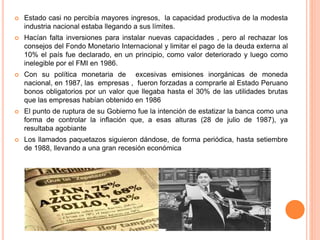  Estado casi no percibía mayores ingresos, la capacidad productiva de la modesta
industria nacional estaba llegando a sus límites.
 Hacían falta inversiones para instalar nuevas capacidades , pero al rechazar los
consejos del Fondo Monetario Internacional y limitar el pago de la deuda externa al
10% el país fue declarado, en un principio, como valor deteriorado y luego como
inelegible por el FMI en 1986.
 Con su política monetaria de excesivas emisiones inorgánicas de moneda
nacional, en 1987, las empresas , fueron forzadas a comprarle al Estado Peruano
bonos obligatorios por un valor que llegaba hasta el 30% de las utilidades brutas
que las empresas habían obtenido en 1986
 El punto de ruptura de su Gobierno fue la intención de estatizar la banca como una
forma de controlar la inflación que, a esas alturas (28 de julio de 1987), ya
resultaba agobiante
 Los llamados paquetazos siguieron dándose, de forma periódica, hasta setiembre
de 1988, llevando a una gran recesión económica
 