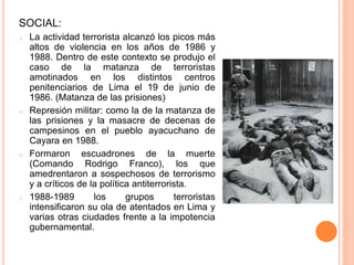 SOCIAL:
o La actividad terrorista alcanzó los picos más
altos de violencia en los años de 1986 y
1988. Dentro de este contexto se produjo el
caso de la matanza de terroristas
amotinados en los distintos centros
penitenciarios de Lima el 19 de junio de
1986. (Matanza de las prisiones)
o Represión militar: como la de la matanza de
las prisiones y la masacre de decenas de
campesinos en el pueblo ayacuchano de
Cayara en 1988.
o Formaron escuadrones de la muerte
(Comando Rodrigo Franco), los que
amedrentaron a sospechosos de terrorismo
y a críticos de la política antiterrorista.
o 1988-1989 los grupos terroristas
intensificaron su ola de atentados en Lima y
varias otras ciudades frente a la impotencia
gubernamental.
 
