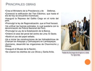 PRINCIPALES OBRAS
•Crea el Ministerio de la Presidencia y de Defensa.
•Comenzó la edificación del Tren Eléctrico, que hasta el
día de hoy se encuentra inconcluso.
•Inauguró la Represa del Gallito Ciego en el norte del
país.
•Promulgó la ley de Regionalización, que al final fracasó.
•Va unificar las fuerzas policiales, lo cual quedaría con la
denominación de Policía Nacional del Perú.
•Promulgó la Ley de la Estatización de la Banca.
•Ordenó el cese del penal del centro de Lima: El Sexto.
•Abolió el uso del papel sellado.
•Va a iniciar las construcciones de las hidroeléctricas de
Charcani en Arequipa y Carhuaquero en Lambayeque.
•Asimismo, desarrolló las irrigaciones de Chavimochic y
Olmos.
•Inauguró el Museo de la Nación.
•Se crearon los distritos de Los Olivos y Santa Anita.
 