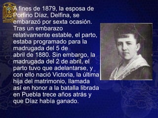    A fines de 1879, la esposa de
    Porfirio Díaz, Delfina, se
    embarazó por sexta ocasión.
    Tras un embarazo
    relativamente estable, el parto,
    estaba programado para la
    madrugada del 5 de
    abril de 1880. Sin embargo, la
    madrugada del 2 de abril, el
    parto tuvo que adelantarse, y
    con ello nació Victoria, la última
    hija del matrimonio, llamada
    así en honor a la batalla librada
    en Puebla trece años atrás y
    que Díaz había ganado.
 