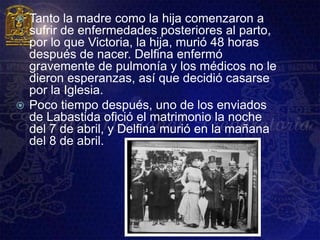 Tanto la madre como la hija comenzaron a
  sufrir de enfermedades posteriores al parto,
  por lo que Victoria, la hija, murió 48 horas
  después de nacer. Delfina enfermó
  gravemente de pulmonía y los médicos no le
  dieron esperanzas, así que decidió casarse
  por la Iglesia.
 Poco tiempo después, uno de los enviados
  de Labastida ofició el matrimonio la noche
  del 7 de abril, y Delfina murió en la mañana
  del 8 de abril.
 