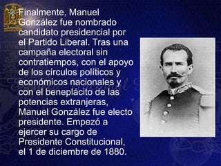    Finalmente, Manuel
    González fue nombrado
    candidato presidencial por
    el Partido Liberal. Tras una
    campaña electoral sin
    contratiempos, con el apoyo
    de los círculos políticos y
    económicos nacionales y
    con el beneplácito de las
    potencias extranjeras,
    Manuel González fue electo
    presidente. Empezó a
    ejercer su cargo de
    Presidente Constitucional,
    el 1 de diciembre de 1880.
 