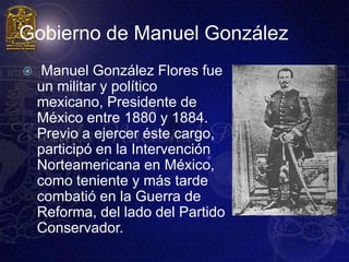 Gobierno de Manuel González
    Manuel González Flores fue
    un militar y político
    mexicano, Presidente de
    México entre 1880 y 1884.
    Previo a ejercer éste cargo,
    participó en la Intervención
    Norteamericana en México,
    como teniente y más tarde
    combatió en la Guerra de
    Reforma, del lado del Partido
    Conservador.
 